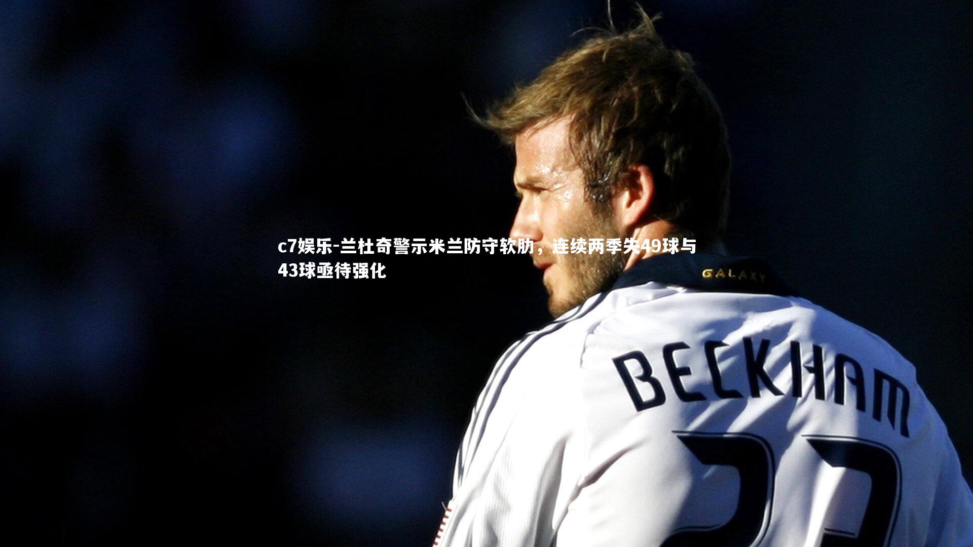 c7娱乐-兰杜奇警示米兰防守软肋，连续两季失49球与43球亟待强化